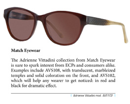 The Adrienne Vittadini collection from Match Eyewear is sure to spark interest from ECPs and consumers alike. Examples include AVS108, with translucent, marbleized temples and solid coloration on the front, and AVS102, which will help any wearer to get noticed: in red and black for dramatic effect.