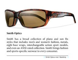 Smith has a broad collection of plano and sun Rx styles that includes men’s and women’s fashion, metals, eight-base wraps, interchangeable action sport models, and even an ANSI-rated collection. Smith brings fashion and sports-specific sunwear to every consumer.